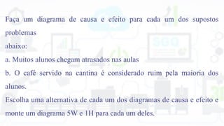 Faça um diagrama de causa e efeito para cada um dos supostos
problemas
abaixo:
a. Muitos alunos chegam atrasados nas aulas
b. O café servido na cantina é considerado ruim pela maioria dos
alunos.
Escolha uma alternativa de cada um dos diagramas de causa e efeito e
monte um diagrama 5W e 1H para cada um deles.
 