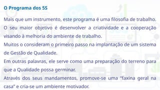 O Programa dos 5S
Mais que um instrumento, este programa é uma filosofia de trabalho.
O seu maior objetivo é desenvolver a criatividade e a cooperação
visando à melhoria do ambiente de trabalho.
Muitos o consideram o primeiro passo na implantação de um sistema
de Gestão de Qualidade.
Em outras palavras, ele serve como uma preparação do terreno para
que a Qualidade possa germinar.
Através dos seus mandamentos, promove-se uma “faxina geral na
casa” e cria-se um ambiente motivador.
 