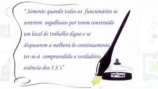 “ Somente quando todos os funcionários se
sentirem orgulhosos por terem construído
um local de trabalho digno e se
dispuserem a melhorá-lo continuamente,
ter-se-à compreendido a verdadeira
essência dos 5 S´s”
 