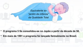 Equivalente ao
“jardim da infância”
da Qualidade Total
• O programa 5 Ss consolidou-se no Japão a partir da década de 50.
• Em maio de 1991 o programa foi lançado formalmente no Brasil.
 