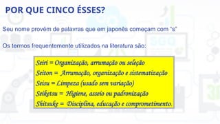POR QUE CINCO ÉSSES?
Seu nome provém de palavras que em japonês começam com “s”
Os termos frequentemente utilizados na literatura são:
Seiri = Organização, arrumação ou seleção
Seiton = Arrumação, organização e sistematização
Seisu = Limpeza (usado sem variação)
Seiketsu = Higiene, asseio ou padronização
Shitsuke = Disciplina, educação e comprometimento.
 