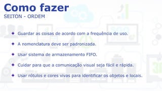 Como fazer
SEITON - ORDEM
Guardar as coisas de acordo com a frequência de uso.
A nomenclatura deve ser padronizada.
Usar sistema de armazenamento FIFO.
Cuidar para que a comunicação visual seja fácil e rápida.
Usar rótulos e cores vivas para identificar os objetos e locais.
 