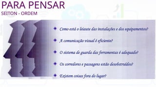 PARA PENSAR
SEITON - ORDEM
Como está o leiaute das instalações e dos equipamentos?
A comunicação visual é eficiente?
O sistema de guarda das ferramentas é adequado?
Os corredores e passagens estão desobstruídos?
Existem coisas fora do lugar?
 