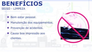 BENEFÍCIOS
SEISO - LIMPEZA
Bem estar pessoal.
Manutenção dos equipamentos.
Prevenção de acidentes.
Causa boa impressão aos
clientes.
 