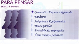 PARA PENSAR
SEISO - LIMPEZA
Como está a limpeza e higiene de:
- Banheiros
- Máquinas e Equipamentos
- Pisos e paredes
- Vestuário dos empregados
- Áreas comuns, pátios etc.
 