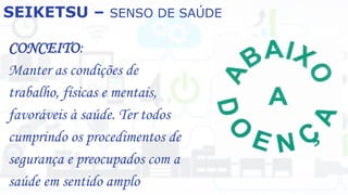 SEIKETSU – SENSO DE SAÚDE
CONCEITO:
Manter as condições de
trabalho, físicas e mentais,
favoráveis à saúde. Ter todos
cumprindo os procedimentos de
segurança e preocupados com a
saúde em sentido amplo
 