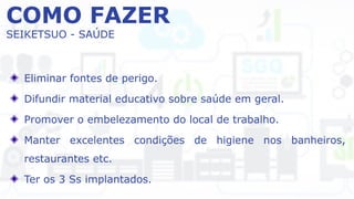 COMO FAZER
SEIKETSUO - SAÚDE
Eliminar fontes de perigo.
Difundir material educativo sobre saúde em geral.
Promover o embelezamento do local de trabalho.
Manter excelentes condições de higiene nos banheiros,
restaurantes etc.
Ter os 3 Ss implantados.
 