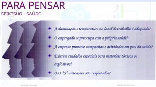 PARA PENSAR
SEIKTSUO - SAÚDE
A iluminação e temperatura no local de trabalho é adequada?
O empregado se preocupa com a própria saúde?
A empresa promove campanhas e atividades em prol da saúde?
Existem cuidados especiais para materiais tóxicos ou
explosivos?
Os 3 “S” anteriores são respeitados?
Jurandir Peinado Comércio Exterior
 
