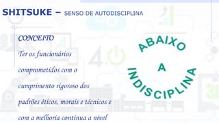 SHITSUKE – SENSO DE AUTODISCIPLINA
CONCEITO
Ter os funcionários
comprometidos com o
cumprimento rigoroso dos
padrões éticos, morais e técnicos e
com a melhoria contínua a nível
 