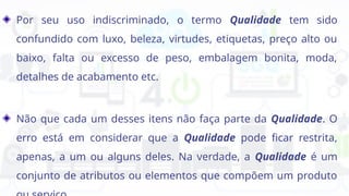 Por seu uso indiscriminado, o termo Qualidade tem sido
confundido com luxo, beleza, virtudes, etiquetas, preço alto ou
baixo, falta ou excesso de peso, embalagem bonita, moda,
detalhes de acabamento etc.
Não que cada um desses itens não faça parte da Qualidade. O
erro está em considerar que a Qualidade pode ficar restrita,
apenas, a um ou alguns deles. Na verdade, a Qualidade é um
conjunto de atributos ou elementos que compõem um produto
 