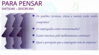 PARA PENSAR
SHITSUKE – DISCIPLINA
Os padrões técnicos, éticos e morais estão sendo
cumpridos?
Os empregados estão entusiasmados?
Existe interesse pelo melhoramento contínuo?
Qual a percepção que o empregado tem da empresa?
 