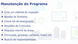 Manutenção do Programa
Criar um sistema de inspeção.
Rondas da Diretoria.
Check list de averiguação.
Reuniões de 5 minutos.
Disputas interna de áreas.
Concursos, gincanas, cartazes, frases etc.
Rodízio de responsabilidade.
 