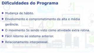 Dificuldades do Programa
Mudança de hábito.
Envolvimento e comprometimento da alta e média
gerência.
O movimento 5s sendo visto como atividade extra rotina.
Fácil retorno ao sistema anterior.
Relacionamento interpessoal.
 