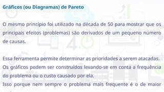 Gráficos (ou Diagramas) de Pareto
O mesmo princípio foi utilizado na década de 50 para mostrar que os
principais efeitos (problemas) são derivados de um pequeno número
de causas.
Essa ferramenta permite determinar as prioridades a serem atacadas.
Os gráficos podem ser construídos levando-se em conta a frequência
do problema ou o custo causado por ela.
Isso porque nem sempre o problema mais frequente é o de maior
 