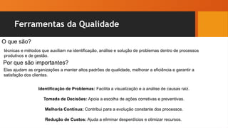 Ferramentas da Qualidade
O que são?
técnicas e métodos que auxiliam na identificação, análise e solução de problemas dentro de processos
produtivos e de gestão.
Por que são importantes?
Elas ajudam as organizações a manter altos padrões de qualidade, melhorar a eficiência e garantir a
satisfação dos clientes.
Identificação de Problemas: Facilita a visualização e a análise de causas raiz.
Tomada de Decisões: Apoia a escolha de ações corretivas e preventivas.
Melhoria Contínua: Contribui para a evolução constante dos processos.
Redução de Custos: Ajuda a eliminar desperdícios e otimizar recursos.
 