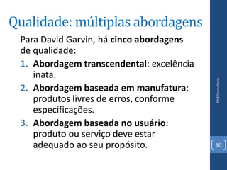 Qualidade: múltiplas abordagens
 Para David Garvin, há cinco abordagens
 de qualidade:
 1. Abordagem transcendental: excelência
    inata.




                                           BWS Consultoria
 2. Abordagem baseada em manufatura:
    produtos livres de erros, conforme
    especificações.
 3. Abordagem baseada no usuário:
    produto ou serviço deve estar
    adequado ao seu propósito.             10
 