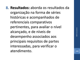 8. Resultados: aborda os resultados da
   organização na forma de séries
   históricas e acompanhados de
   referenciais comparativos
   pertinentes, para avaliar o nível




                                         BWS Consultoria
   alcançado, e de níveis de
   desempenho associados aos
   principais requisitos de partes
   interessadas, para verificar o
   atendimento.                          100
 