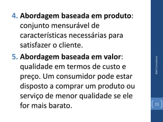 4. Abordagem baseada em produto:
   conjunto mensurável de
   características necessárias para
   satisfazer o cliente.
5. Abordagem baseada em valor:




                                       BWS Consultoria
   qualidade em termos de custo e
   preço. Um consumidor pode estar
   disposto a comprar um produto ou
   serviço de menor qualidade se ele
   for mais barato.                    11
 