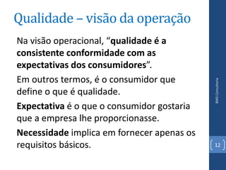 Qualidade – visão da operação
Na visão operacional, “qualidade é a
consistente conformidade com as
expectativas dos consumidores”.
Em outros termos, é o consumidor que




                                            BWS Consultoria
define o que é qualidade.
Expectativa é o que o consumidor gostaria
que a empresa lhe proporcionasse.
Necessidade implica em fornecer apenas os
requisitos básicos.                         12
 