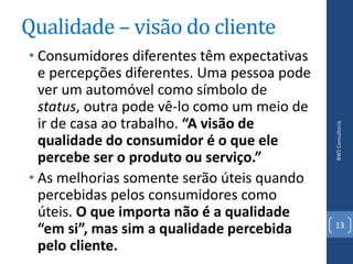 Qualidade – visão do cliente
• Consumidores diferentes têm expectativas
  e percepções diferentes. Uma pessoa pode
  ver um automóvel como símbolo de
  status, outra pode vê-lo como um meio de
  ir de casa ao trabalho. “A visão de




                                             BWS Consultoria
  qualidade do consumidor é o que ele
  percebe ser o produto ou serviço.”
• As melhorias somente serão úteis quando
  percebidas pelos consumidores como
  úteis. O que importa não é a qualidade
                                             13
  “em si”, mas sim a qualidade percebida
  pelo cliente.
 