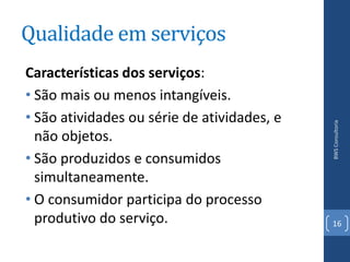 Qualidade em serviços
Características dos serviços:
• São mais ou menos intangíveis.
• São atividades ou série de atividades, e




                                             BWS Consultoria
  não objetos.
• São produzidos e consumidos
  simultaneamente.
• O consumidor participa do processo
  produtivo do serviço.                      16
 