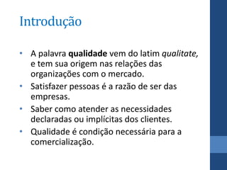 Introdução

• A palavra qualidade vem do latim qualitate,
  e tem sua origem nas relações das
  organizações com o mercado.
• Satisfazer pessoas é a razão de ser das
  empresas.
• Saber como atender as necessidades
  declaradas ou implícitas dos clientes.
• Qualidade é condição necessária para a
  comercialização.
 