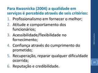 Para Kwasnicka (2004) a qualidade em
serviços é percebida através de seis critérios:
1. Profissionalismo em fornecer o melhor;
2. Atitude e comportamento dos
   funcionários;
3. Acessibilidade/flexibilidade no




                                                  BWS Consultoria
   fornecimento;
4. Confiança através do cumprimento do
   prometido;
5. Recuperação, reparar qualquer dificuldade
   ocorrida;                                      20
6. Reputação e credibilidade.
 