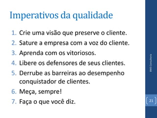 Imperativos da qualidade
1. Crie uma visão que preserve o cliente.
2. Sature a empresa com a voz do cliente.
3. Aprenda com os vitoriosos.




                                            BWS Consultoria
4. Libere os defensores de seus clientes.
5. Derrube as barreiras ao desempenho
   conquistador de clientes.
6. Meça, sempre!
7. Faça o que você diz.                     21
 