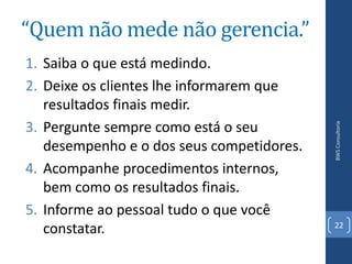 “Quem não mede não gerencia.”
1. Saiba o que está medindo.
2. Deixe os clientes lhe informarem que
   resultados finais medir.
3. Pergunte sempre como está o seu




                                           BWS Consultoria
   desempenho e o dos seus competidores.
4. Acompanhe procedimentos internos,
   bem como os resultados finais.
5. Informe ao pessoal tudo o que você
                                           22
   constatar.
 