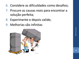 6. Considere as dificuldades como desafios;
7. Procure as causas reais para encontrar a
   solução perfeita;
8. Experimente e depois valide;
9. Melhorias são infinitas




                                              BWS Consultoria
                                              26
 