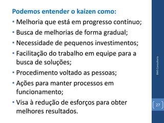 Podemos entender o kaizen como:
• Melhoria que está em progresso contínuo;
• Busca de melhorias de forma gradual;
• Necessidade de pequenos investimentos;
• Facilitação do trabalho em equipe para a




                                             BWS Consultoria
  busca de soluções;
• Procedimento voltado as pessoas;
• Ações para manter processos em
  funcionamento;
• Visa à redução de esforços para obter      27
  melhores resultados.
 
