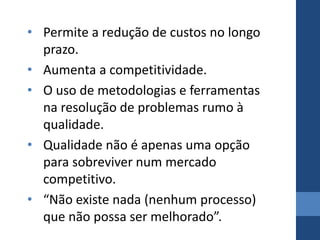 • Permite a redução de custos no longo
  prazo.
• Aumenta a competitividade.
• O uso de metodologias e ferramentas
  na resolução de problemas rumo à
  qualidade.
• Qualidade não é apenas uma opção
  para sobreviver num mercado
  competitivo.
• “Não existe nada (nenhum processo)
  que não possa ser melhorado”.
 