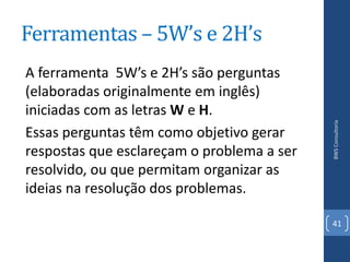 Ferramentas – 5W’s e 2H’s
A ferramenta 5W’s e 2H’s são perguntas
(elaboradas originalmente em inglês)
iniciadas com as letras W e H.




                                            BWS Consultoria
Essas perguntas têm como objetivo gerar
respostas que esclareçam o problema a ser
resolvido, ou que permitam organizar as
ideias na resolução dos problemas.

                                            41
 