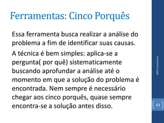 Ferramentas: Cinco Porquês
Essa ferramenta busca realizar a análise do
problema a fim de identificar suas causas.
A técnica é bem simples: aplica-se a




                                              BWS Consultoria
pergunta( por quê) sistematicamente
buscando aprofundar a análise até o
momento em que a solução do problema é
encontrada. Nem sempre é necessário
chegar aos cinco porquês, quase sempre
encontra-se a solução antes disso.            43
 