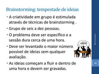 Brainstorming: tempestade de ideias
• A criatividade em grupo é estimulada
  através de técnicas de brainstorming .
• Grupo de seis a dez pessoas.
• O problema deve ser específico e a




                                           BWS Consultoria
  sessão dura cerca de uma hora.
• Deve ser levantado o maior número
  possível de ideias sem qualquer
  avaliação.
• As ideias começam a fluir e dentro de    49

  uma hora e devem ser gravadas.
 