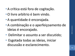 • A crítica está fora de cogitação.
• O livre arbítrio é bem vindo.
• A quantidade é encorajada.
• A combinação e o aperfeiçoamento de




                                         BWS Consultoria
  ideias é encorajado.
• Delimitar o assunto a ser discutido;
• Esgotada todas as ideias, iniciar
  discussão e esclarecimento.
                                         50
 