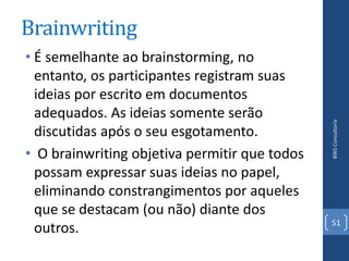 Brainwriting
• É semelhante ao brainstorming, no
  entanto, os participantes registram suas
  ideias por escrito em documentos
  adequados. As ideias somente serão




                                               BWS Consultoria
  discutidas após o seu esgotamento.
• O brainwriting objetiva permitir que todos
  possam expressar suas ideias no papel,
  eliminando constrangimentos por aqueles
  que se destacam (ou não) diante dos
                                               51
  outros.
 