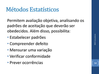 Métodos Estatísticos
Permitem avaliação objetiva, analisando os
padrões de aceitação que deverão ser
obedecidos. Além disso, possibilita:




                                             BWS Consultoria
• Estabelecer padrões
• Compreender defeito
• Mensurar uma variação
• Verificar conformidade
• Prever ocorrências                         58
 