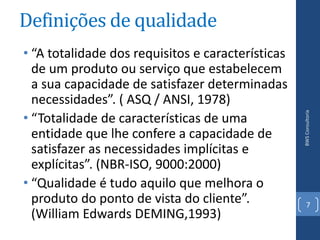 Definições de qualidade
• “A totalidade dos requisitos e características
  de um produto ou serviço que estabelecem
  a sua capacidade de satisfazer determinadas
  necessidades”. ( ASQ / ANSI, 1978)
• “Totalidade de características de uma




                                                   BWS Consultoria
  entidade que lhe confere a capacidade de
  satisfazer as necessidades implícitas e
  explícitas”. (NBR-ISO, 9000:2000)
• “Qualidade é tudo aquilo que melhora o
  produto do ponto de vista do cliente”.              7
  (William Edwards DEMING,1993)
 