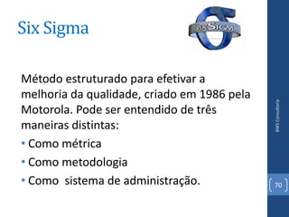 Six Sigma

Método estruturado para efetivar a
melhoria da qualidade, criado em 1986 pela




                                             BWS Consultoria
Motorola. Pode ser entendido de três
maneiras distintas:
• Como métrica
• Como metodologia
• Como sistema de administração.             70
 