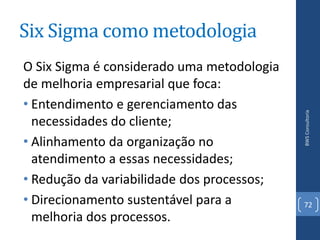 Six Sigma como metodologia
O Six Sigma é considerado uma metodologia
de melhoria empresarial que foca:
• Entendimento e gerenciamento das




                                            BWS Consultoria
  necessidades do cliente;
• Alinhamento da organização no
  atendimento a essas necessidades;
• Redução da variabilidade dos processos;
• Direcionamento sustentável para a         72
  melhoria dos processos.
 