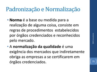 Padronização e Normalização
• Norma é a base ou medida para a
  realização de alguma coisa, consiste em
  regras de procedimentos estabelecidos




                                             BWS Consultoria
  por órgãos credenciados e reconhecidos
  pelo mercado.
• A normalização da qualidade é uma
  exigência dos mercados que indiretamente
  obriga as empresas a se certificarem em
  órgãos credenciados.                       75
 