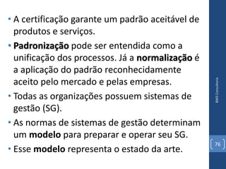 • A certificação garante um padrão aceitável de
  produtos e serviços.
• Padronização pode ser entendida como a
  unificação dos processos. Já a normalização é
  a aplicação do padrão reconhecidamente
  aceito pelo mercado e pelas empresas.




                                                  BWS Consultoria
• Todas as organizações possuem sistemas de
  gestão (SG).
• As normas de sistemas de gestão determinam
  um modelo para preparar e operar seu SG.
                                                  76
• Esse modelo representa o estado da arte.
 