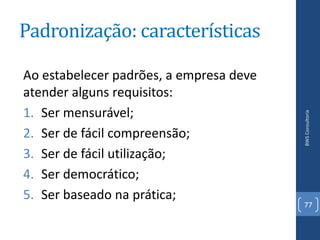 Padronização: características

Ao estabelecer padrões, a empresa deve
atender alguns requisitos:
1. Ser mensurável;




                                         BWS Consultoria
2. Ser de fácil compreensão;
3. Ser de fácil utilização;
4. Ser democrático;
5. Ser baseado na prática;
                                         77
 
