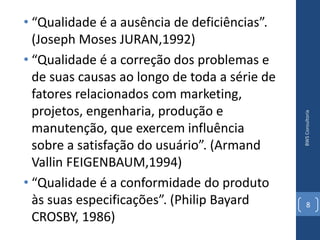 • “Qualidade é a ausência de deficiências”.
  (Joseph Moses JURAN,1992)
• “Qualidade é a correção dos problemas e
  de suas causas ao longo de toda a série de
  fatores relacionados com marketing,
  projetos, engenharia, produção e




                                               BWS Consultoria
  manutenção, que exercem influência
  sobre a satisfação do usuário”. (Armand
  Vallin FEIGENBAUM,1994)
• “Qualidade é a conformidade do produto
  às suas especificações”. (Philip Bayard         8
  CROSBY, 1986)
 
