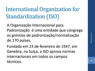 International Organization for
Standardization (ISO)
A Organização Internacional para
Padronização é uma entidade que congrega




                                           BWS Consultoria
os grémios de padronização/normalização
de 170 países.
Fundada em 23 de fevereiro de 1947, em
Genebra, na Suíça, a ISO aprova normas
internacionais em todos os campos
                                           80
técnicos.
 