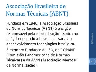 Associação Brasileira de
Normas Técnicas (ABNT)
Fundada em 1940, a Associação Brasileira
de Normas Técnicas (ABNT) é o órgão
responsável pela normalização técnica no




                                           BWS Consultoria
país, fornecendo a base necessária ao
desenvolvimento tecnológico brasileiro.
É membro fundador da ISO, da COPANT
(Comissão Panamericana de Normas
Técnicas) e da AMN (Associação Mercosul    81
de Normalização).
 