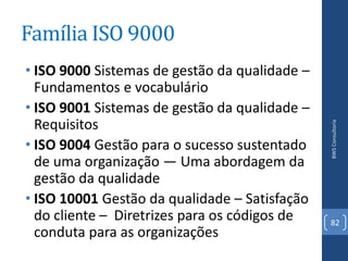 Família ISO 9000
• ISO 9000 Sistemas de gestão da qualidade –
  Fundamentos e vocabulário
• ISO 9001 Sistemas de gestão da qualidade –
  Requisitos




                                               BWS Consultoria
• ISO 9004 Gestão para o sucesso sustentado
  de uma organização — Uma abordagem da
  gestão da qualidade
• ISO 10001 Gestão da qualidade – Satisfação
  do cliente – Diretrizes para os códigos de   82
  conduta para as organizações
 