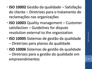 • ISO 10002 Gestão da qualidade – Satisfação
  do cliente – Diretrizes para o tratamento de
  reclamações nas organizações
• ISO 10003 Quality management – Customer
  satisfaction – Guidelines for dispute
  resolution external to the organization




                                                 BWS Consultoria
• ISO 10005 Sistemas de gestão da qualidade
  – Diretrizes para planos da qualidade
• ISO 10006 Sistemas de gestão da qualidade
  – Diretrizes para a gestão da qualidade em
  empreendimentos                                83
 