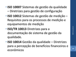 • ISO 10007 Sistemas de gestão da qualidade
  – Diretrizes para gestão de configuração
• ISO 10012 Sistemas de gestão de medição –
  Requisitos para os processos de medição e
  equipamentos de medição




                                                 BWS Consultoria
• ISO/TR 10013 Diretrizes para a
  documentação de sistema de gestão da
  qualidade.
• ISO 10014 Gestão da qualidade – Diretrizes
  para a percepção de benefícios financeiros e
                                                 84
  econômicos
 